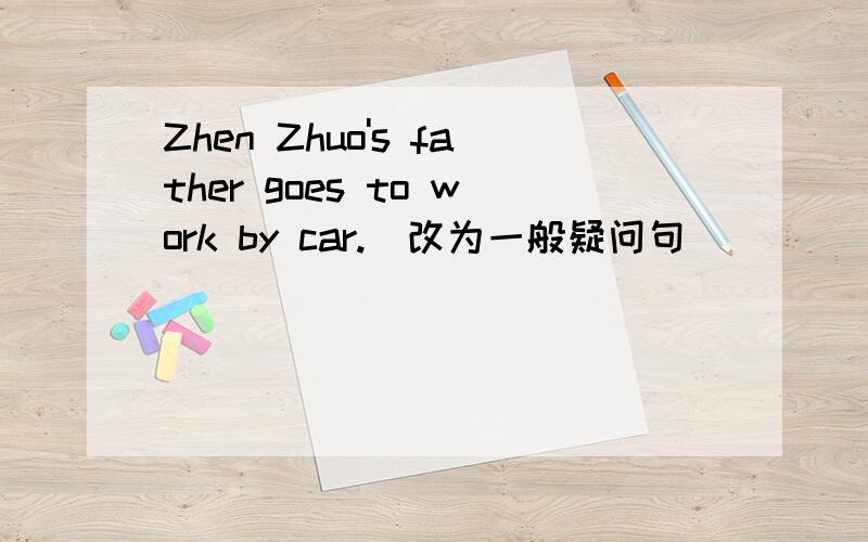 Zhen Zhuo's father goes to work by car.(改为一般疑问句)