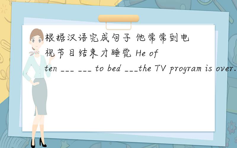 根据汉语完成句子 他常常到电视节目结束才睡觉 He often ___ ___ to bed ___the TV program is over.一共3个空