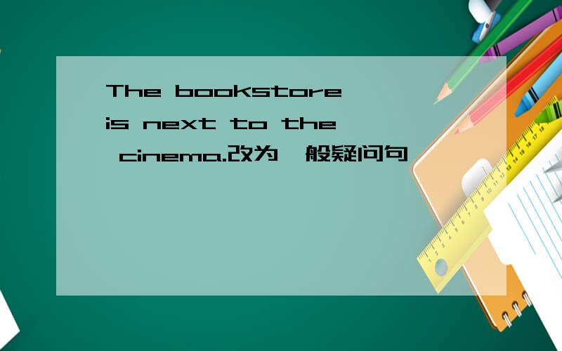 The bookstore is next to the cinema.改为一般疑问句