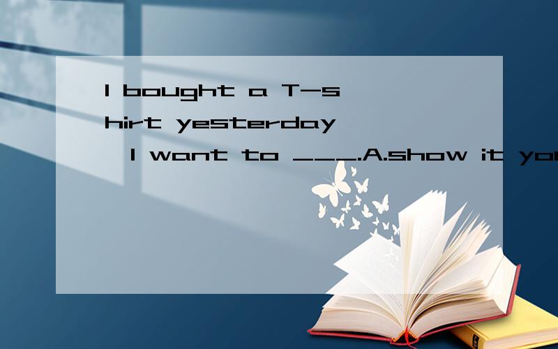 I bought a T-shirt yesterday,I want to ___.A.show it you B.show it to you C.show you it D.show youto it  翻译并语法说明