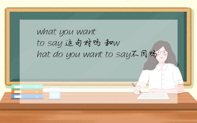 what you want to say 这句对吗 和what do you want to say不同吗