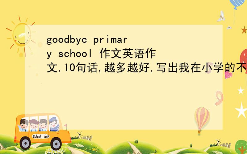 goodbye primary school 作文英语作文,10句话,越多越好,写出我在小学的不舍与以后的进步