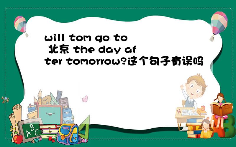 will tom go to 北京 the day after tomorrow?这个句子有误吗