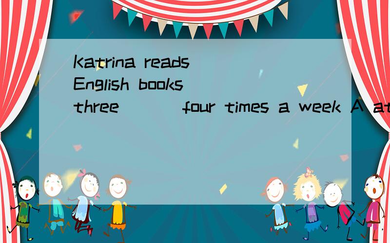 Katrina reads English books three ( ) four times a week A at B in C to D of