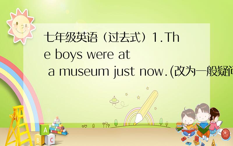 七年级英语（过去式）1.The boys were at a museum just now.(改为一般疑问句）2.Wei Hua had supper at home yseterday.画线部分：at home(对划线部分提问）3.There was a heavy rain last night.(改为同义句）提示：It ____