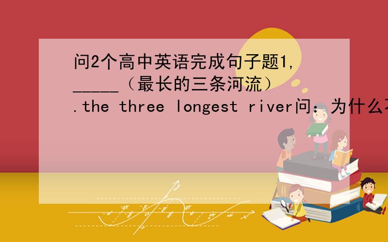 问2个高中英语完成句子题1,_____（最长的三条河流）.the three longest river问：为什么不能说：the longest three river?我知道感觉上很怪.2,There is _____（双倍的）competition among countries to host the Olympics as