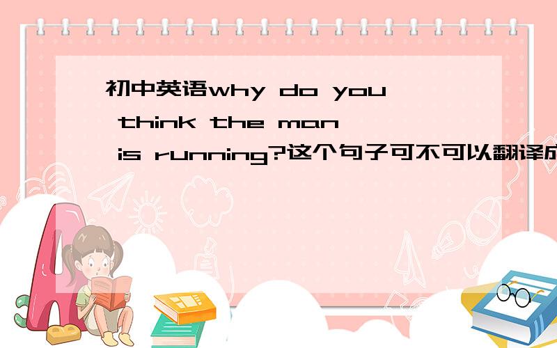 初中英语why do you think the man is running?这个句子可不可以翻译成,你为什么认为这个人在跑,如果不可以,那正确的应该怎么说.还有why do you think the man is running?,可不可以说成what do you think the man run