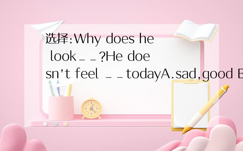 选择:Why does he look＿＿?He doesn't feel ＿＿todayA.sad,good B.sadly,well C.sad,well D.sadly.good
