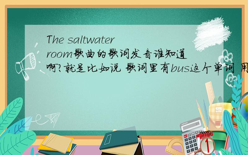 The saltwater room歌曲的歌词发音谁知道啊?就是比如说 歌词里有bus这个单词 用中文唱出来就是 巴死 这种的歌词.我要学唱这首歌啊.