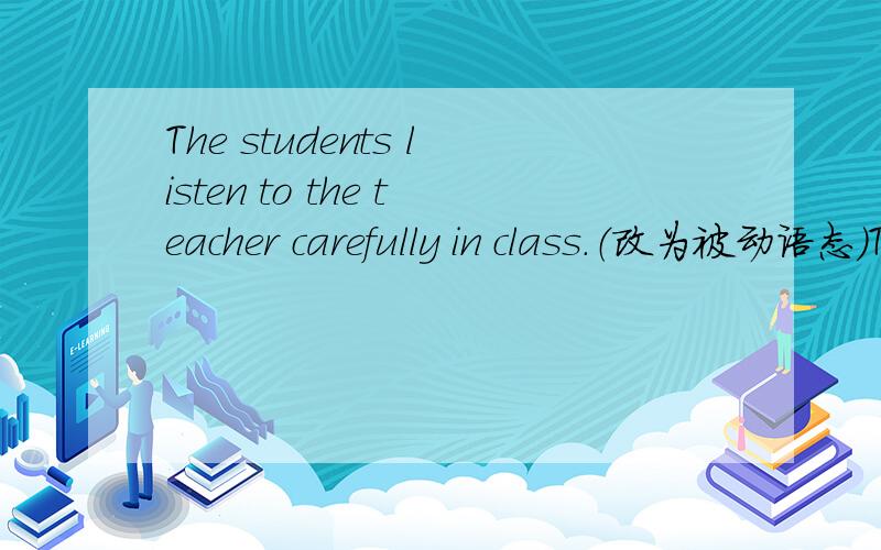The students listen to the teacher carefully in class.（改为被动语态）The teacher( )（ ）( ）carefully by students in class.每空一词.是不是填was listen 又好像怪怪的.