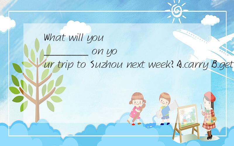 What will you ________ on your trip to Suzhou next week?A.carry B.get C.bring D.takeWhat will you ________ on your trip to Suzhou next week?A.carry B.get C.bring D.take