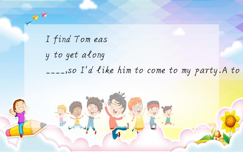 I find Tom easy to get along____,so I'd like him to come to my party.A to Bfor Cwith