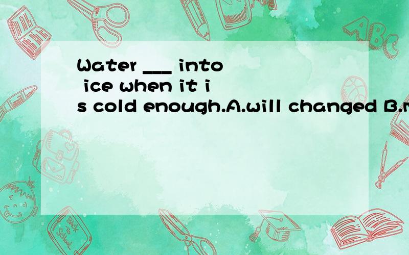 Water ___ into ice when it is cold enough.A.will changed B.must be changed C.should change D.can be changed