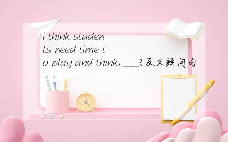 i think students need time to play and think,___?反义疑问句