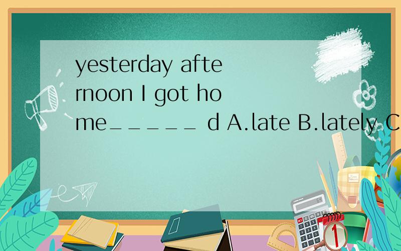 yesterday afternoon I got home_____ d A.late B.lately C.later D.slow