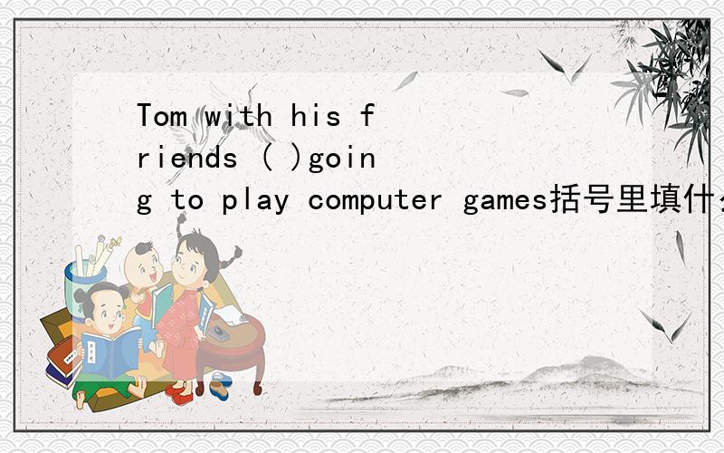 Tom with his friends ( )going to play computer games括号里填什么有没有更好的