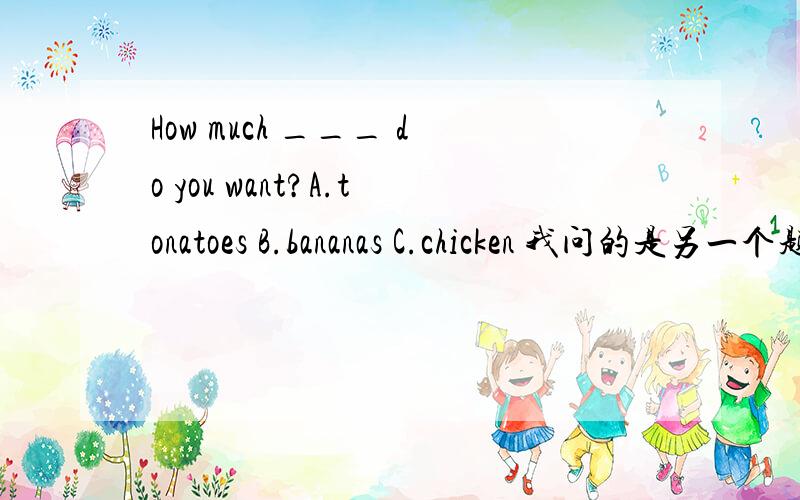 How much ___ do you want?A.tonatoes B.bananas C.chicken 我问的是另一个题目= =