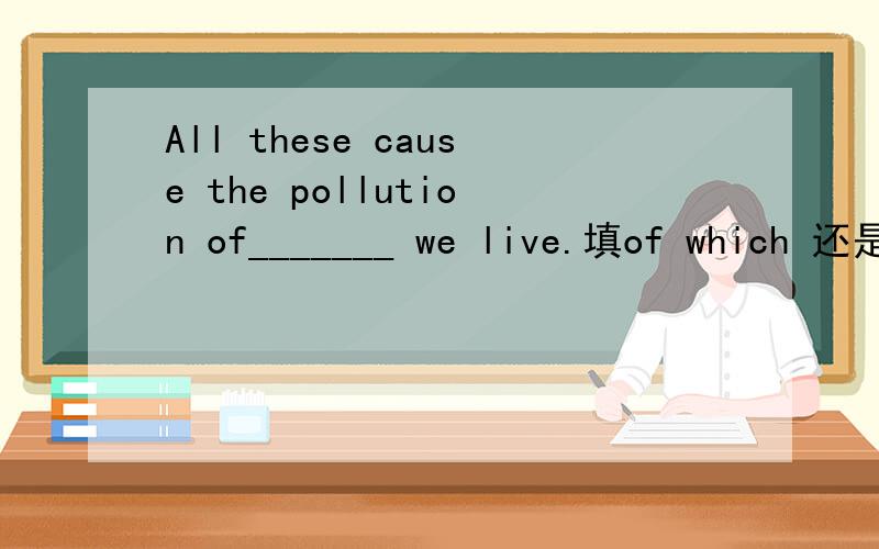 All these cause the pollution of_______ we live.填of which 还是of where