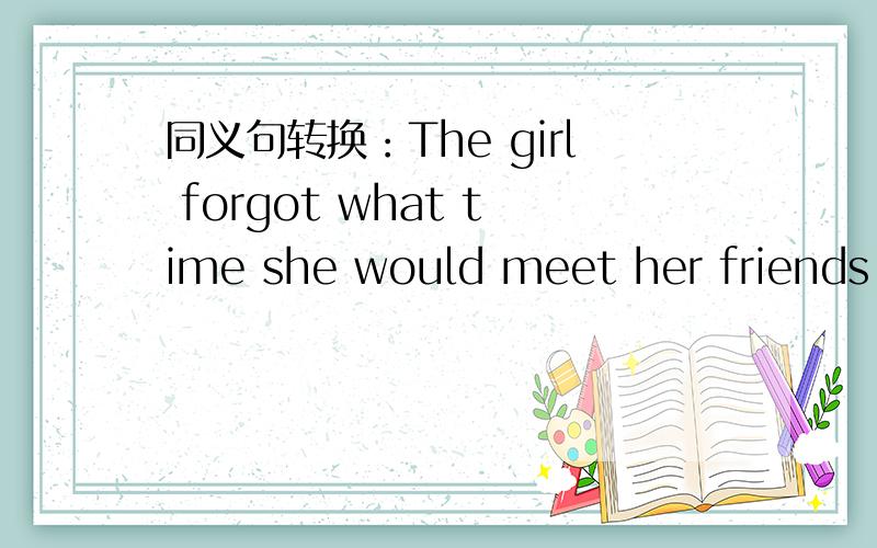 同义句转换：The girl forgot what time she would meet her friends.The girl forgot what time()()her