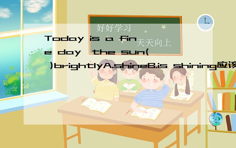 Today is a fine day,the sun( )brightlyA.shineB.is shining应该选B,但窝认为是A,因为太阳是一直明亮的照着的8是进行时A.是shines