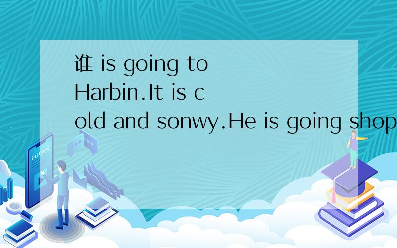 谁 is going to Harbin.It is cold and sonwy.He is going shopping.What is he going to buy?难呐!