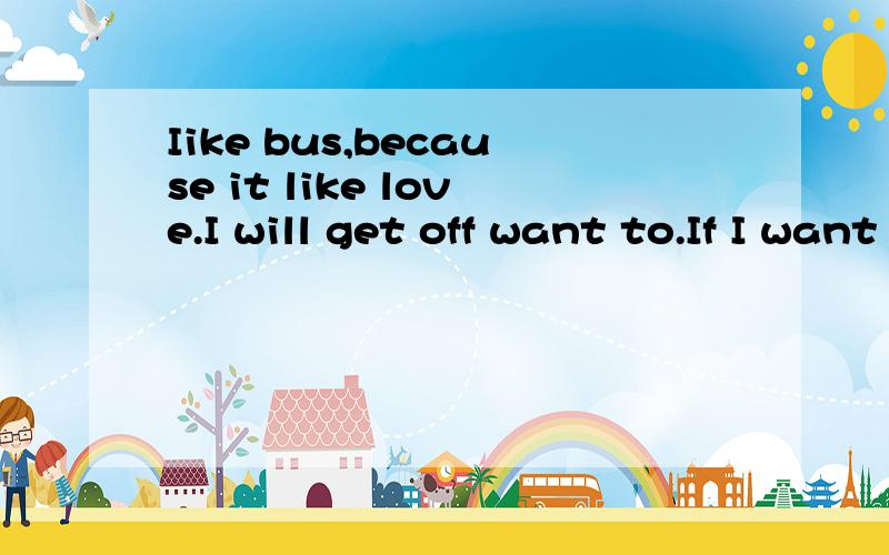 Iike bus,because it like love.I will get off want to.If I want to I need wait it for so long