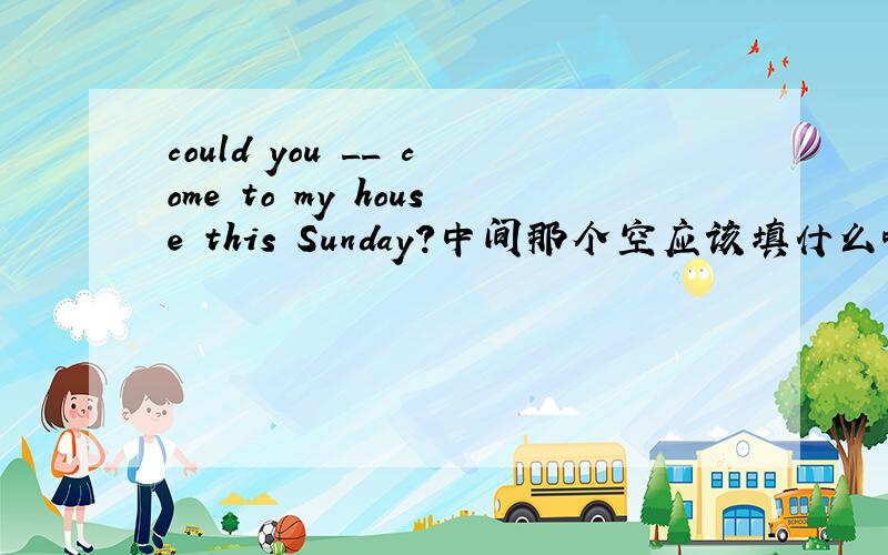 could you __ come to my house this Sunday?中间那个空应该填什么啊.