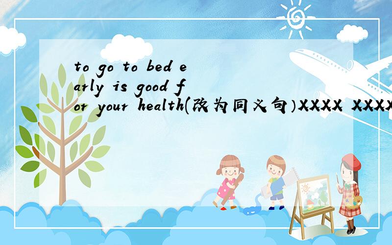 to go to bed early is good for your health(改为同义句）XXXX XXXX XXXX for your health xxxx xxxx xxxx bed early