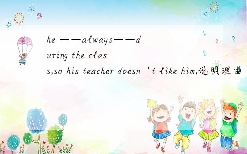 he ——always——during the class,so his teacher doesn‘t like him,说明理由