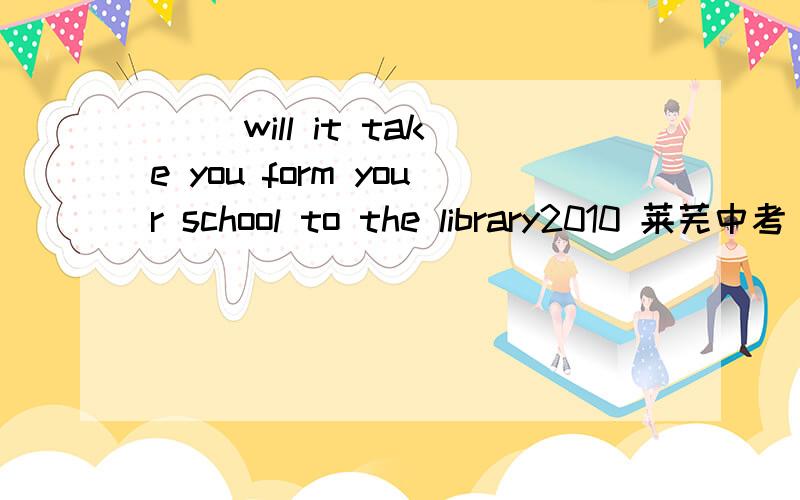 ( )will it take you form your school to the library2010 莱芜中考