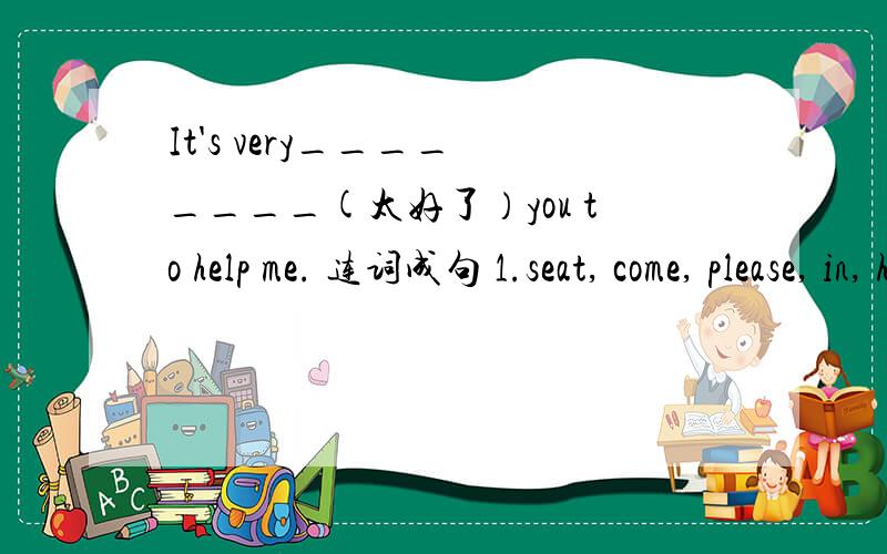 It's very____ ____(太好了）you to help me. 连词成句 1.seat, come, please, in, have,and, a( . )2.English, English, speak, at ,friend, your, does, corner, the(? )
