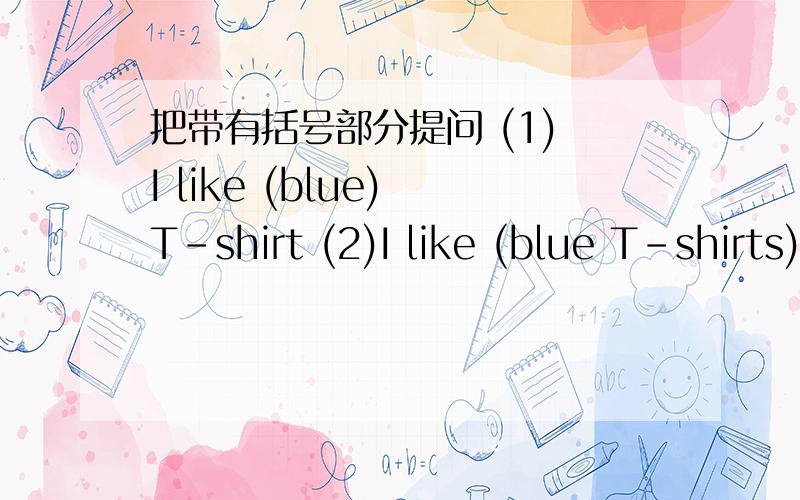 把带有括号部分提问 (1) I like (blue) T-shirt (2)I like (blue T-shirts)(3)My birthday is December20 (4) I'm (13years olol) 把下列句子改成意思相同的句子 (1)What's the price of the T-shirt?(2)How old are you?急用!