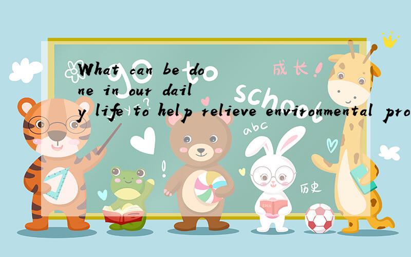What can be done in our daily life to help relieve environmental problems?要英语的呦