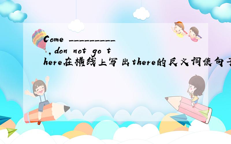 Come _________ ,don not go there在横线上写出there的反义词使句子通顺教我