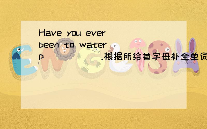 Have you ever been to water p______.根据所给首字母补全单词