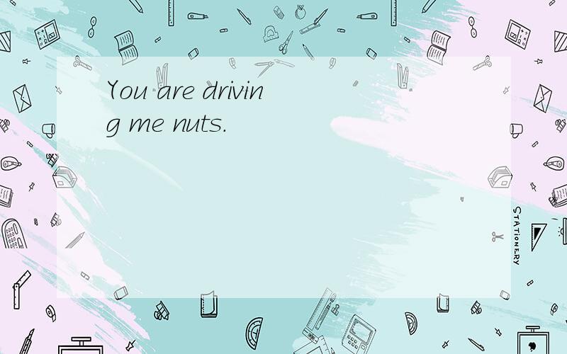You are driving me nuts.