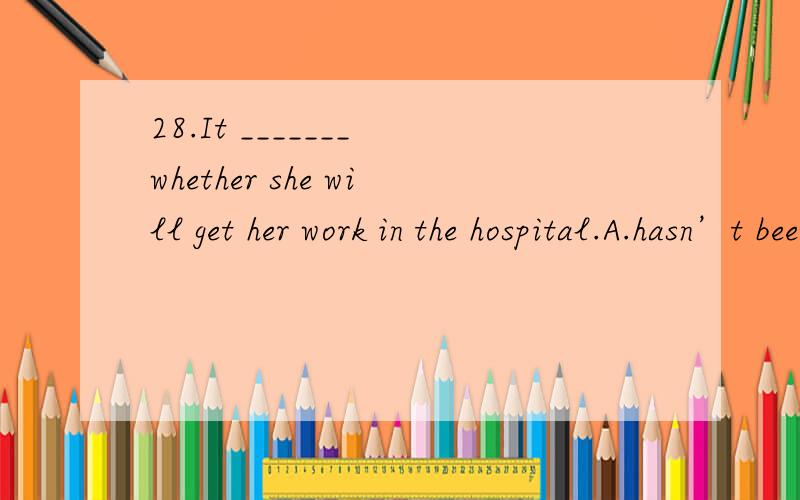 28.It _______ whether she will get her work in the hospital.A.hasn’t been decided B.isn’t decidingC.doesn’t decide D.hasn’t decided这题怎么选,为什么不是选c,现在时态,而是A?