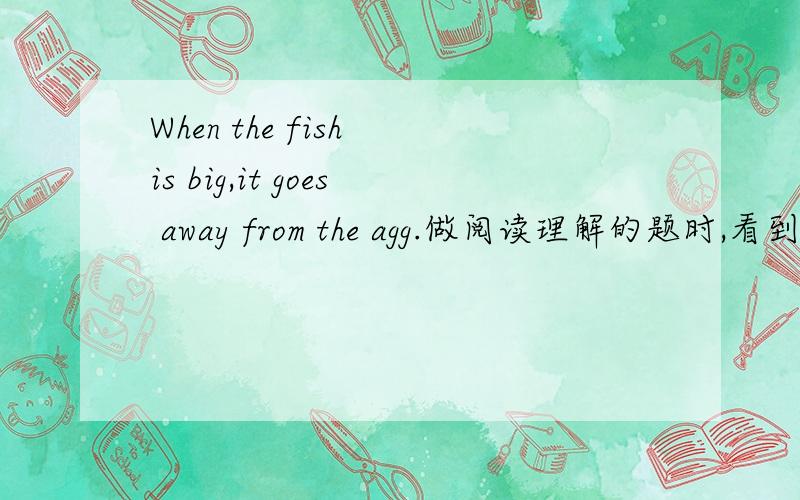 When the fish is big,it goes away from the agg.做阅读理解的题时,看到了这个,谁明白呀,