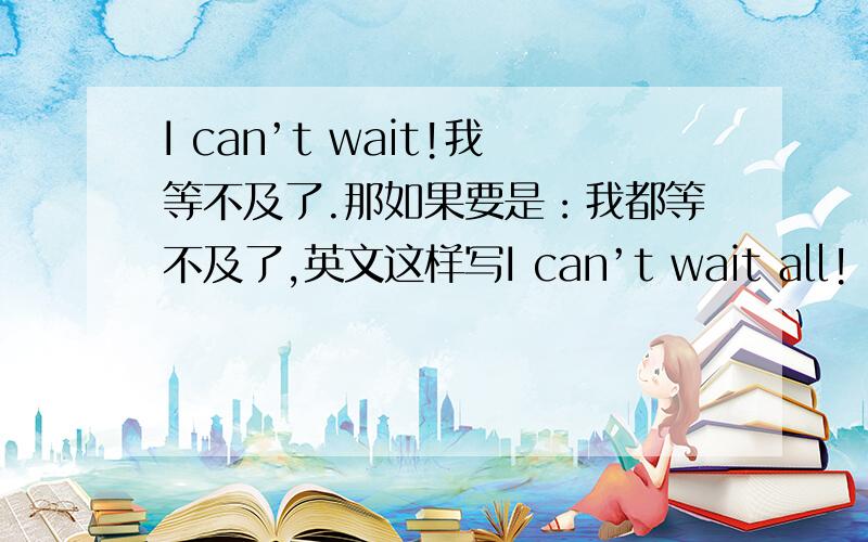I can’t wait!我等不及了.那如果要是：我都等不及了,英文这样写I can’t wait all!