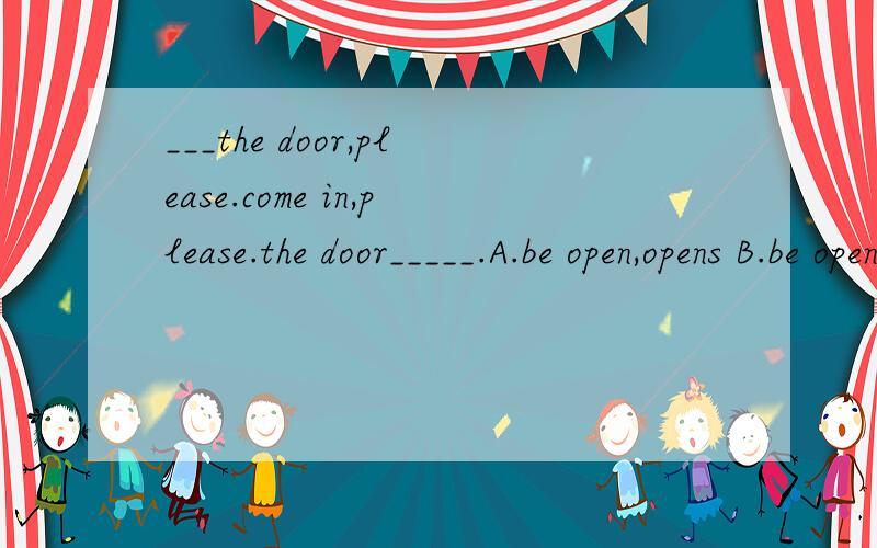 ___the door,please.come in,please.the door_____.A.be open,opens B.be open,is opening C.open,opensD.open,is open