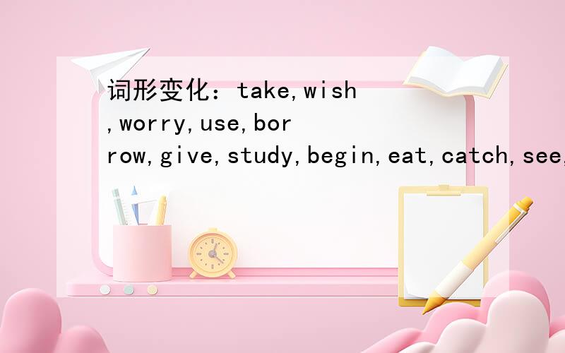 词形变化：take,wish,worry,use,borrow,give,study,begin,eat,catch,see,come.take,wish,worry,use,borrow,give,study,begin,eat,catch,see,come.分别加-s/-es,-ing,-d/-ed