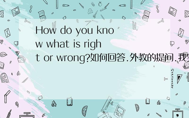 How do you know what is right or wrong?如何回答.外教的提问.我实在是想不次如何回答.拿中文都很难表达出,大概三四句就可以了.