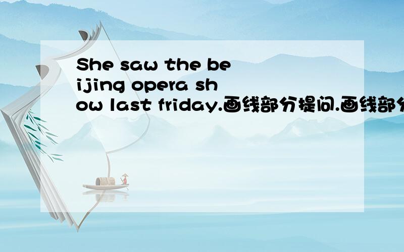 She saw the beijing opera show last friday.画线部分提问.画线部分是last friday