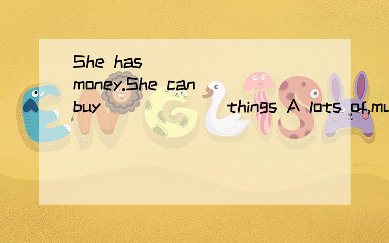 She has _____ money.She can buy ______ things A lots of,much B a lot of ,much C lot of,many D aD a lot of,lots of