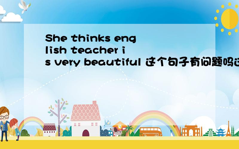She thinks english teacher is very beautiful 这个句子有问题吗这个句子有问题吗