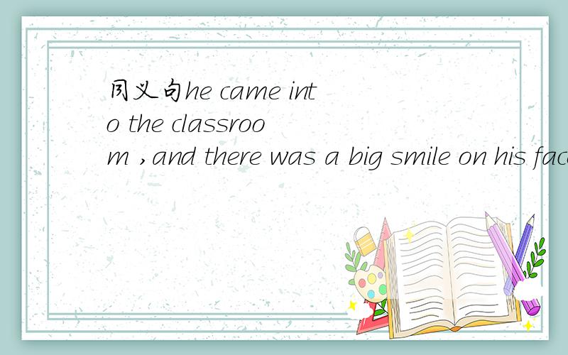 同义句he came into the classroom ,and there was a big smile on his face（） （） big () on his face,he came into the classroom