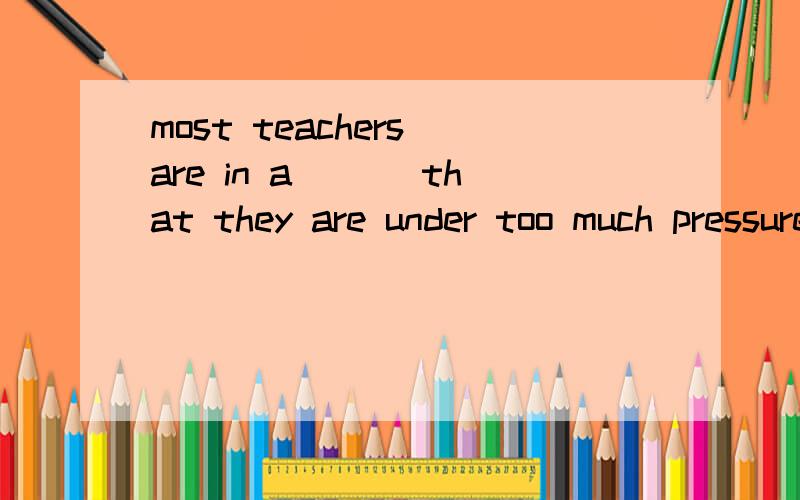 most teachers are in a___ that they are under too much pressure