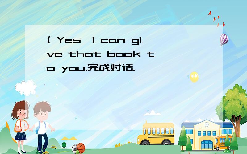 ( Yes,I can give that book to you.完成对话.
