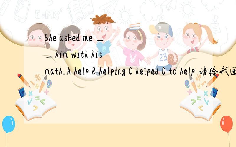 She asked me __him with his math.A help B helping C helped D to help 请给我回答一下