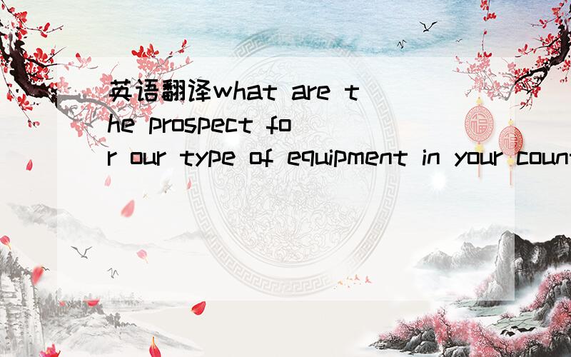 英语翻译what are the prospect for our type of equipment in your country.在你们国家,我方这类型的设备前景怎么样?这样翻译,